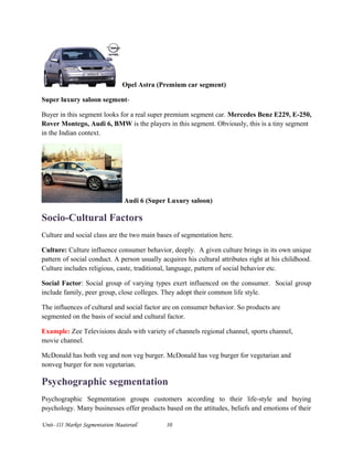 Opel Astra (Premium car segment)
Super luxury saloon segment-
Buyer in this segment looks for a real super premium segment car. Mercedes Benz E229, E-250,
Rover Montego, Audi 6, BMW is the players in this segment. Obviously, this is a tiny segment
in the Indian context.
Audi 6 (Super Luxury saloon)
Socio-Cultural Factors
Culture and social class are the two main bases of segmentation here.
Culture: Culture influence consumer behavior, deeply. A given culture brings in its own unique
pattern of social conduct. A person usually acquires his cultural attributes right at his childhood.
Culture includes religious, caste, traditional, language, pattern of social behavior etc.
Social Factor: Social group of varying types exert influenced on the consumer. Social group
include family, peer group, close colleges. They adopt their common life style.
The influences of cultural and social factor are on consumer behavior. So products are
segmented on the basis of social and cultural factor.
Example: Zee Televisions deals with variety of channels regional channel, sports channel,
movie channel.
McDonald has both veg and non veg burger. McDonald has veg burger for vegetarian and
nonveg burger for non vegetarian.
Psychographic segmentation
Psychographic Segmentation groups customers according to their life-style and buying
psychology. Many businesses offer products based on the attitudes, beliefs and emotions of their
Unit- III Market Segmentation Maaterail 10
 
