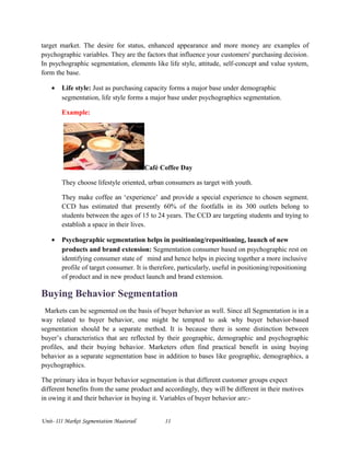 target market. The desire for status, enhanced appearance and more money are examples of
psychographic variables. They are the factors that influence your customers' purchasing decision.
In psychographic segmentation, elements like life style, attitude, self-concept and value system,
form the base.
• Life style: Just as purchasing capacity forms a major base under demographic
segmentation, life style forms a major base under psychographics segmentation.
Example:
Café Coffee Day
They choose lifestyle oriented, urban consumers as target with youth.
They make coffee an ‘experience’ and provide a special experience to chosen segment.
CCD has estimated that presently 60% of the footfalls in its 300 outlets belong to
students between the ages of 15 to 24 years. The CCD are targeting students and trying to
establish a space in their lives.
• Psychographic segmentation helps in positioning/repositioning, launch of new
products and brand extension: Segmentation consumer based on psychographic rest on
identifying consumer state of mind and hence helps in piecing together a more inclusive
profile of target consumer. It is therefore, particularly, useful in positioning/repositioning
of product and in new product launch and brand extension.
Buying Behavior Segmentation
Markets can be segmented on the basis of buyer behavior as well. Since all Segmentation is in a
way related to buyer behavior, one might be tempted to ask why buyer behavior-based
segmentation should be a separate method. It is because there is some distinction between
buyer’s characteristics that are reflected by their geographic, demographic and psychographic
profiles, and their buying behavior. Marketers often find practical benefit in using buying
behavior as a separate segmentation base in addition to bases like geographic, demographics, a
psychographics.
The primary idea in buyer behavior segmentation is that different customer groups expect
different benefits from the same product and accordingly, they will be different in their motives
in owing it and their behavior in buying it. Variables of buyer behavior are:-
Unit- III Market Segmentation Maaterail 11
 