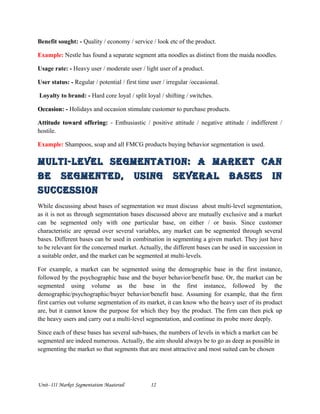Benefit sought: - Quality / economy / service / look etc of the product.
Example: Nestle has found a separate segment atta noodles as distinct from the maida noodles.
Usage rate: - Heavy user / moderate user / light user of a product.
User status: - Regular / potential / first time user / irregular /occasional.
Loyalty to brand: - Hard core loyal / split loyal / shifting / switches.
OccasionOccasion: - Holidays and occasion stimulate customer to purchase products.
Attitude toward offering:Attitude toward offering: - Enthusiastic / positive attitude / negative attitude / indifferent /
hostile.
Example: Shampoos, soap and all FMCG products buying behavior segmentation is used.
Multi-level SegMentation: a Market canMulti-level SegMentation: a Market can
be SegMented, uSing Several baSeS inbe SegMented, uSing Several baSeS in
SucceSSionSucceSSion
While discussing about bases of segmentation we must discuss about multi-level segmentation,
as it is not as through segmentation bases discussed above are mutually exclusive and a market
can be segmented only with one particular base, on either / or basis. Since customer
characteristic are spread over several variables, any market can be segmented through several
bases. Different bases can be used in combination in segmenting a given market. They just have
to be relevant for the concerned market. Actually, the different bases can be used in succession in
a suitable order, and the market can be segmented at multi-levels.
For example, a market can be segmented using the demographic base in the first instance,
followed by the psychographic base and the buyer behavior/benefit base. Or, the market can be
segmented using volume as the base in the first instance, followed by the
demographic/psychographic/buyer behavior/benefit base. Assuming for example, that the firm
first carries out volume segmentation of its market, it can know who the heavy user of its product
are, but it cannot know the purpose for which they buy the product. The firm can then pick up
the heavy users and carry out a multi-level segmentation, and continue its probe more deeply.
Since each of these bases has several sub-bases, the numbers of levels in which a market can be
segmented are indeed numerous. Actually, the aim should always be to go as deep as possible in
segmenting the market so that segments that are most attractive and most suited can be chosen
Unit- III Market Segmentation Maaterail 12
 