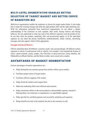 Multi-level segMentation enables better
selection of target Market and better choice
of Marketing Mix
Multi-level segmentation enables the marketers to choose his target market better. It also helps
him to make the winning strategy and strike the right product offer and the right marketing mix.
With the information generated from multi-level segmentation, he can obtain a deeper
understanding of the customers in each segment, their needs, buying motives and buying
behavior. He can understand in what way each of the different segments want the product to be,
he can then tailor his product, marketing offer and promotional appeal, to fit the individual
segment; he can select the priced, distribution method/channels, media vehicles, advertising
massages and sales appeal, which will be appropriate.
Example of General Motors:-
GM has identified about 40 different ‘customer needs’ and correspondingly, 40 different market
segments in which it would present with its vehicles. For example, it has targeted the Pontiac at
active, sports-oriented, young couples, the Chevrolet at price-conscious young families, the
Oldsmobile at affluent families, and the Buick at older, more conservative couples.
advantages of Market segMentation
Various advantages of market segmentation are:-
• Helps distinguish one customer group from another within a given market.
• Facilitates proper choice of target market.
• Facilitates effective tapping of the market.
• Helps divide the markets and conquer them.
• Makes the marketing effort more efficient and economic.
• Helps concentrate efforts on the most productive and profitable segment, instead of
frittering them over irrelevant, or unproductive, or unprofitable segment.
• Helps spot the less satisfied segments and succeed by satisfying such segments.
• Brings benefits not only to the marketer but also to the customer as well.
Unit- III Market Segmentation Maaterail 13
 