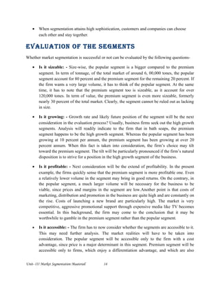 • When segmentation attains high sophistication, customers and companies can choose
each other and stay together.
evaluation of the segMents
Whether market segmentation is successful or not can be evaluated by the following questions-
• Is it sizeable: - Size-wise, the popular segment is a bigger compared to the premium
segment. In term of tonnage, of the total market of around 6, 00,000 tones, the popular
segment account for 80 percent and the premium segment for the remaining 20 percent. If
the firm wants a very large volume, it has to think of the popular segment. At the same
time, it has to note that the premium segment too is sizeable, as it account for over
120,000 tones. In term of value, the premium segment is even more sizeable, formerly
nearly 30 percent of the total market. Clearly, the segment cannot be ruled out as lacking
in size.
• Is it growing: - Growth rate and likely future position of the segment will be the next
consideration in the evaluation process? Usually, business firms seek out the high growth
segments. Analysis will readily indicate to the firm that in bath soaps, the premium
segment happens to be the high growth segment. Whereas the popular segment has been
growing at 10 percent per annum, the premium segment has been growing at over 20
percent annum. When this fact is taken into consideration, the firm’s choice may tilt
toward the premium segment. The tilt will be particularly pronounced if the firm’s natural
disposition is to strive for a position in the high growth segment of the business.
• Is it profitable: - Next consideration will be the extend of profitability. In the present
example, the firms quickly sense that the premium segment is more profitable one. Even
a relatively lower volume in the segment may bring in good returns. On the contrary, in
the popular segment, a much larger volume will be necessary for the business to be
viable, since prices and margins in the segment are low.Another point is that costs of
marketing, distribution and promotion in the business are quite high and are constantly on
the rise. Costs of launching a new brand are particularly high. The market is very
competitive, aggressive promotional support through expensive media like TV becomes
essential. In this background, the firm may come to the conclusion that it may be
worthwhile to gamble in the premium segment rather than the popular segment.
• Is it accessible: - The firm has to now consider whether the segments are accessible to it.
This may need further analysis. The market realities will have to be taken into
consideration. The popular segment will be accessible only to the firm with a cost
advantage, since price is a major determinant in this segment. Premium segment will be
accessible only to firms, which enjoy a differentiation advantage, and which are also
Unit- III Market Segmentation Maaterail 14
 
