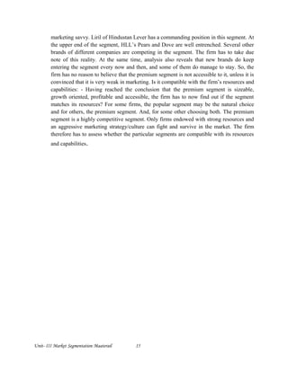 marketing savvy. Liril of Hindustan Lever has a commanding position in this segment. At
the upper end of the segment, HLL’s Pears and Dove are well entrenched. Several other
brands of different companies are competing in the segment. The firm has to take due
note of this reality. At the same time, analysis also reveals that new brands do keep
entering the segment every now and then, and some of them do manage to stay. So, the
firm has no reason to believe that the premium segment is not accessible to it, unless it is
convinced that it is very weak in marketing. Is it compatible with the firm’s resources and
capabilities: - Having reached the conclusion that the premium segment is sizeable,
growth oriented, profitable and accessible, the firm has to now find out if the segment
matches its resources? For some firms, the popular segment may be the natural choice
and for others, the premium segment. And, for some other choosing both. The premium
segment is a highly competitive segment. Only firms endowed with strong resources and
an aggressive marketing strategy/culture can fight and survive in the market. The firm
therefore has to assess whether the particular segments are compatible with its resources
and capabilities.
Unit- III Market Segmentation Maaterail 15
 