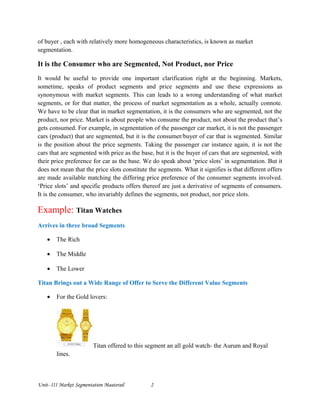 of buyer , each with relatively more homogeneous characteristics, is known as market
segmentation.
It is the Consumer who are Segmented, Not Product, nor Price
It would be useful to provide one important clarification right at the beginning. Markets,
sometime, speaks of product segments and price segments and use these expressions as
synonymous with market segments. This can leads to a wrong understanding of what market
segments, or for that matter, the process of market segmentation as a whole, actually connote.
We have to be clear that in market segmentation, it is the consumers who are segmented, not the
product, nor price. Market is about people who consume the product, not about the product that’s
gets consumed. For example, in segmentation of the passenger car market, it is not the passenger
cars (product) that are segmented, but it is the consumer/buyer of car that is segmented. Similar
is the position about the price segments. Taking the passenger car instance again, it is not the
cars that are segmented with price as the base, but it is the buyer of cars that are segmented, with
their price preference for car as the base. We do speak about ‘price slots’ in segmentation. But it
does not mean that the price slots constitute the segments. What it signifies is that different offers
are made available matching the differing price preference of the consumer segments involved.
‘Price slots’ and specific products offers thereof are just a derivative of segments of consumers.
It is the consumer, who invariably defines the segments, not product, nor price slots.
Example: Titan Watches
Arrives in three broad Segments
• The Rich
• The Middle
• The Lower
Titan Brings out a Wide Range of Offer to Serve the Different Value Segments
• For the Gold lovers:
Titan offered to this segment an all gold watch- the Aurum and Royal
lines.
Unit- III Market Segmentation Maaterail 2
 