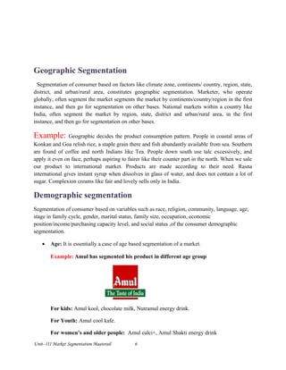 Geographic Segmentation
Segmentation of consumer based on factors like climate zone, continents/ country, region, state,
district, and urban/rural area, constitutes geographic segmentation. Marketer, who operate
globally, often segment the market segments the market by continents/country/region in the first
instance, and then go for segmentation on other bases. National markets within a country like
India, often segment the market by region, state, district and urban/rural area, in the first
instance, and then go for segmentation on other bases.
Example: Geographic decides the product consumption pattern. People in coastal areas of
Konkan and Goa relish rice, a staple grain there and fish abundantly available from sea. Southern
are found of coffee and north Indians like Tea. People down south use talc excessively, and
apply it even on face, perhaps aspiring to fairer like their counter part in the north. When we sale
our product to international market. Products are made according to their need. Rasna
international gives instant syrup when dissolves in glass of water, and does not contain a lot of
sugar. Complexion creams like fair and lovely sells only in India.
Demographic segmentation
Segmentation of consumer based on variables such as race, religion, community, language, age,
stage in family cycle, gender, marital status, family size, occupation, economic
position/income/purchasing capacity level, and social status ,of the consumer demographic
segmentation.
• Age: It is essentially a case of age based segmentation of a market.
Example: Amul has segmented his product in different age group
For kids: Amul kool, chocolate milk, Nutramul energy drink.
For Youth: Amul cool kafe.
For women’s and older people: Amul calci+, Amul Shakti energy drink
Unit- III Market Segmentation Maaterail 6
 