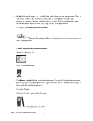 • Gender: Gender is another key variable/base under demographic segmentation. There is
substantial evidence that men and women differ in buying behavior and it their
persuasive messages. Women tend to be slower to make decisions and exhibit greater
uncertainty about their decisions. And, they are also more persuadable.
Example: Adidas targets women in India
German shoe maker Adidas is trying to develop the women segment in
India for its products.
Emami segmented its product in gender
Women’s: Naturally fair
Men: Fair and handsome
• Purchasing capacity: In the segmentation context of several elements of demographic,
purchasing capacity is perhaps the most significant one. Buyer’s preferred price range is
often related to purchasing capacity.
Example: Nokia
It deals with wild variety and wild range.
Nokia 2600 price Rs.2750
Unit- III Market Segmentation Maaterail 7
 