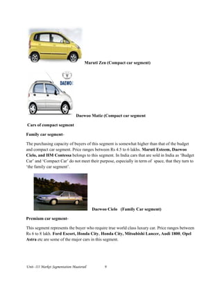 Maruti Zen (Compact car segment)
Daewoo Matiz (Compact car segment
Cars of compact segment
Family car segment-
The purchasing capacity of buyers of this segment is somewhat higher than that of the budget
and compact car segment. Price ranges between Rs 4.5 to 6 lakhs. Maruti Esteem, Daewoo
Cielo, and HM Contessa belongs to this segment. In India cars that are sold in India as ‘Budget
Car’ and ‘Compact Car’ do not meet their purpose, especially in term of space, that they turn to
‘the family car segment’.
Daewoo Cielo (Family Car segment)
Premium car segment-
This segment represents the buyer who require true world class luxury car. Price ranges between
Rs 6 to 8 lakh. Ford Escort, Honda City, Honda City, Mitsubishi Lancer, Audi 1800, Opel
Astra etc are some of the major cars in this segment.
Unit- III Market Segmentation Maaterail 9
 