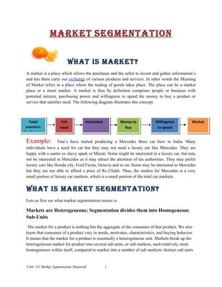 Market SegMentation
What iS Market?
A market is a place which allows the purchaser and the seller to invent and gather information’s
and lets them carry out exchange of various products and services. In other words the Meaning
of Market refers to a place where the trading of goods takes place. The place can be a market
place or a street market. A market is thus by definition comprises people or business with
potential interest, purchasing power and willingness to spend the money to buy a product or
service that satisfies need. The following diagram illustrates this concept.
Example: Tata’s have started producing a Mercedes Benz car here in India. Many
individuals have a need for car but they may not need a luxury car like Mercedes. They are
happy with a santro or chevy spark or Maruti. Some might be interested in a luxury car, but may
not be interested in Mercedes as it may attract the attention of tax authorities. They may prefer
luxury cars like Honda city, Ford Fiesta, Octavia and so on. Some may be interested in Mercedes
but they are not able to afford a price of Rs.32lakh. Thus, the market for Mercedes is a very
small portion of luxury car markets, which is a small portion of the total car markets.
What iS Market SegMentation?
Lets us first see what market segmentation means is:
Markets are Heterogeneous; Segmentation divides them into Homogeneous
Sub-Units
The market for a product is nothing but the aggregate of the consumer of that product. We also
know that consumer of a product vary in needs, motivates, characteristics, and buying behavior.
It means that the market for a product is essentially a heterogeneous unit. Markets break up the
heterogeneous market for product into several sub units, or sub markets, each relatively more
homogeneous within itself, compared to market into a number of sub markets/ distinct sub units
Unit- III Market Segmentation Maaterail 1
Total
population
llpp[[poput
Felt
need
Interested Money to
Buy
Willingness
to spend
Market
 