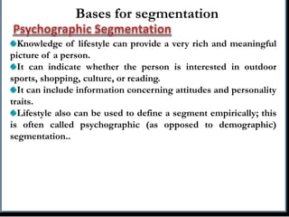 Bases for segmentation
Knowledge of lifestyle can provide a very rich and meaningful
picture of a person.
It can indicate whether the person is interested in outdoor
sports, shopping, culture, or reading.
It can include information concerning attitudes and personality
traits.
Lifestyle also can be used to define a segment empirically; this
is often called psychographic (as opposed to demographic)
segmentation..
 