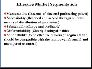 Effective Market Segmentation
Measurability (Interms of size and purhcasing power)
Accessibility (Reached and served through suitable
means of distribution of promotion)
Substantiality(Large and profitable)
Differentiability (Clearly distinguishable)
Actionalbility.(to be effective makers of segmentation
should be compatible with the manpower, financial and
managerial resources)
 