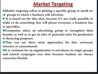 Market targeting refers to picking a specific group or small set
of groups to which a business will advertise.
It is based on the idea that, because it's not really possible to
make or do something that will please everyone, a business has
to specialize.
Companies select an advertising group to strengthen their
brands, as well as to get an idea of potential sales for production
or financing purposes.
They can use three main approaches for this: universal,
selective or concentrated.
It is common for an organization to reevaluate its target groups
and related campaigns over time because markets are always
somewhat flexible
 