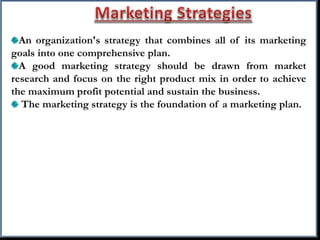 An organization's strategy that combines all of its marketing
goals into one comprehensive plan.
A good marketing strategy should be drawn from market
research and focus on the right product mix in order to achieve
the maximum profit potential and sustain the business.
The marketing strategy is the foundation of a marketing plan.
 