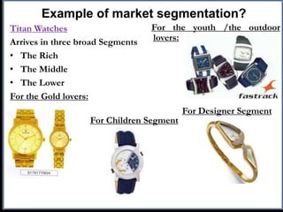Example of market segmentation?
Titan Watches
Arrives in three broad Segments
• The Rich
• The Middle
• The Lower
For the Gold lovers:
For the youth /the outdoor
lovers:
For Designer Segment
For Children Segment
 