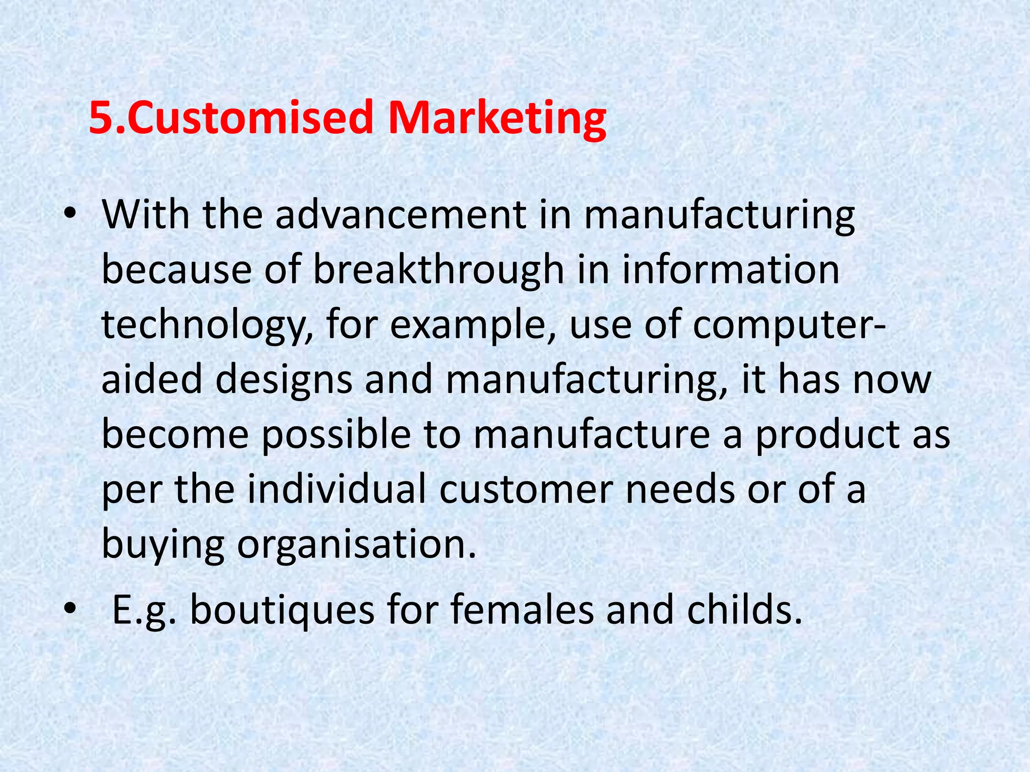 5.Customised Marketing
• With the advancement in manufacturing
because of breakthrough in information
technology, for example, use of computer-
aided designs and manufacturing, it has now
become possible to manufacture a product as
per the individual customer needs or of a
buying organisation.
• E.g. boutiques for females and childs.
 