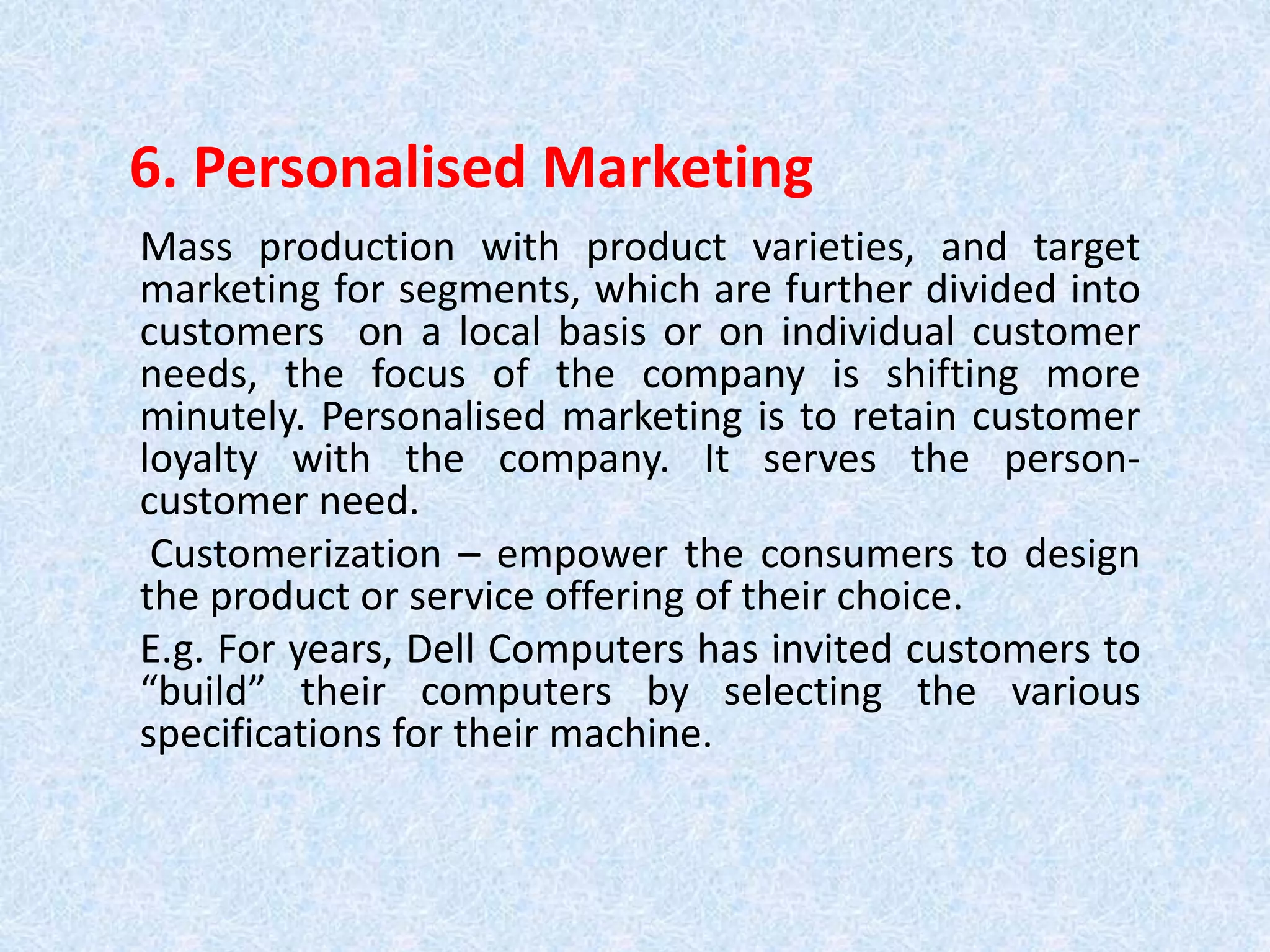 6. Personalised Marketing
Mass production with product varieties, and target
marketing for segments, which are further divided into
customers on a local basis or on individual customer
needs, the focus of the company is shifting more
minutely. Personalised marketing is to retain customer
loyalty with the company. It serves the person-
customer need.
Customerization – empower the consumers to design
the product or service offering of their choice.
E.g. For years, Dell Computers has invited customers to
“build” their computers by selecting the various
specifications for their machine.
 