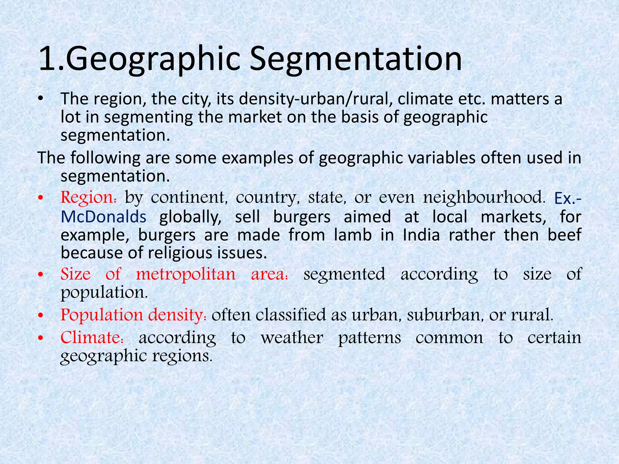 1.Geographic Segmentation
• The region, the city, its density-urban/rural, climate etc. matters a
lot in segmenting the market on the basis of geographic
segmentation.
The following are some examples of geographic variables often used in
segmentation.
• Region: by continent, country, state, or even neighbourhood. Ex.-
McDonalds globally, sell burgers aimed at local markets, for
example, burgers are made from lamb in India rather then beef
because of religious issues.
• Size of metropolitan area: segmented according to size of
population.
• Population density: often classified as urban, suburban, or rural.
• Climate: according to weather patterns common to certain
geographic regions.
 