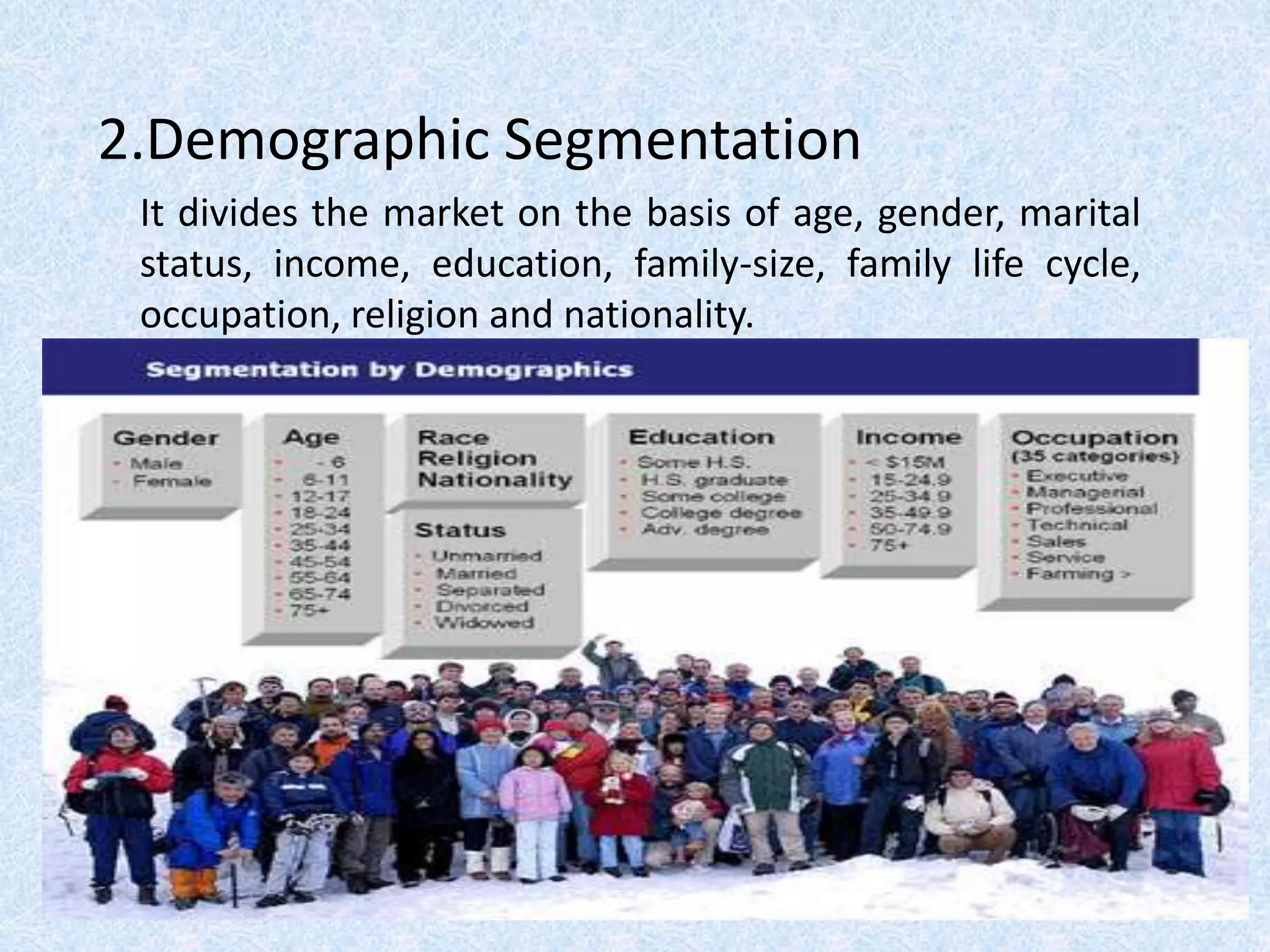 2.Demographic Segmentation
It divides the market on the basis of age, gender, marital
status, income, education, family-size, family life cycle,
occupation, religion and nationality.
 