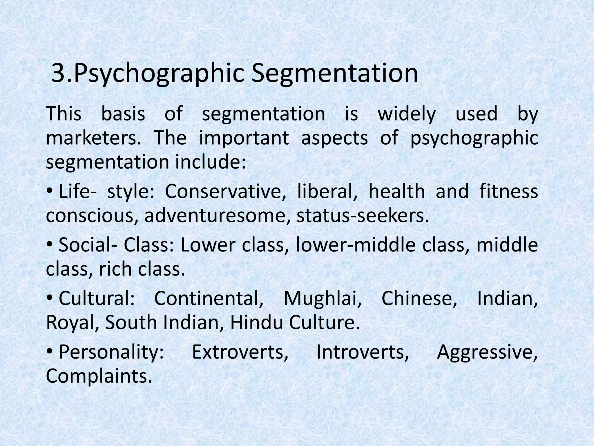 3.Psychographic Segmentation
This basis of segmentation is widely used by
marketers. The important aspects of psychographic
segmentation include:
• Life- style: Conservative, liberal, health and fitness
conscious, adventuresome, status-seekers.
• Social- Class: Lower class, lower-middle class, middle
class, rich class.
• Cultural: Continental, Mughlai, Chinese, Indian,
Royal, South Indian, Hindu Culture.
• Personality: Extroverts, Introverts, Aggressive,
Complaints.
 
