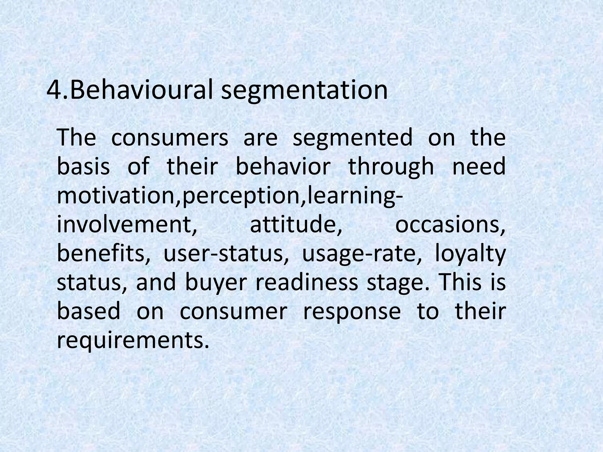 4.Behavioural segmentation
The consumers are segmented on the
basis of their behavior through need
motivation,perception,learning-
involvement, attitude, occasions,
benefits, user-status, usage-rate, loyalty
status, and buyer readiness stage. This is
based on consumer response to their
requirements.
 