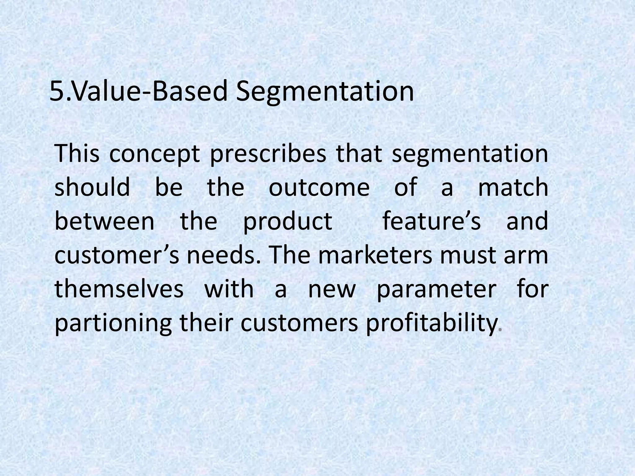 5.Value-Based Segmentation
This concept prescribes that segmentation
should be the outcome of a match
between the product feature’s and
customer’s needs. The marketers must arm
themselves with a new parameter for
partioning their customers profitability.
 