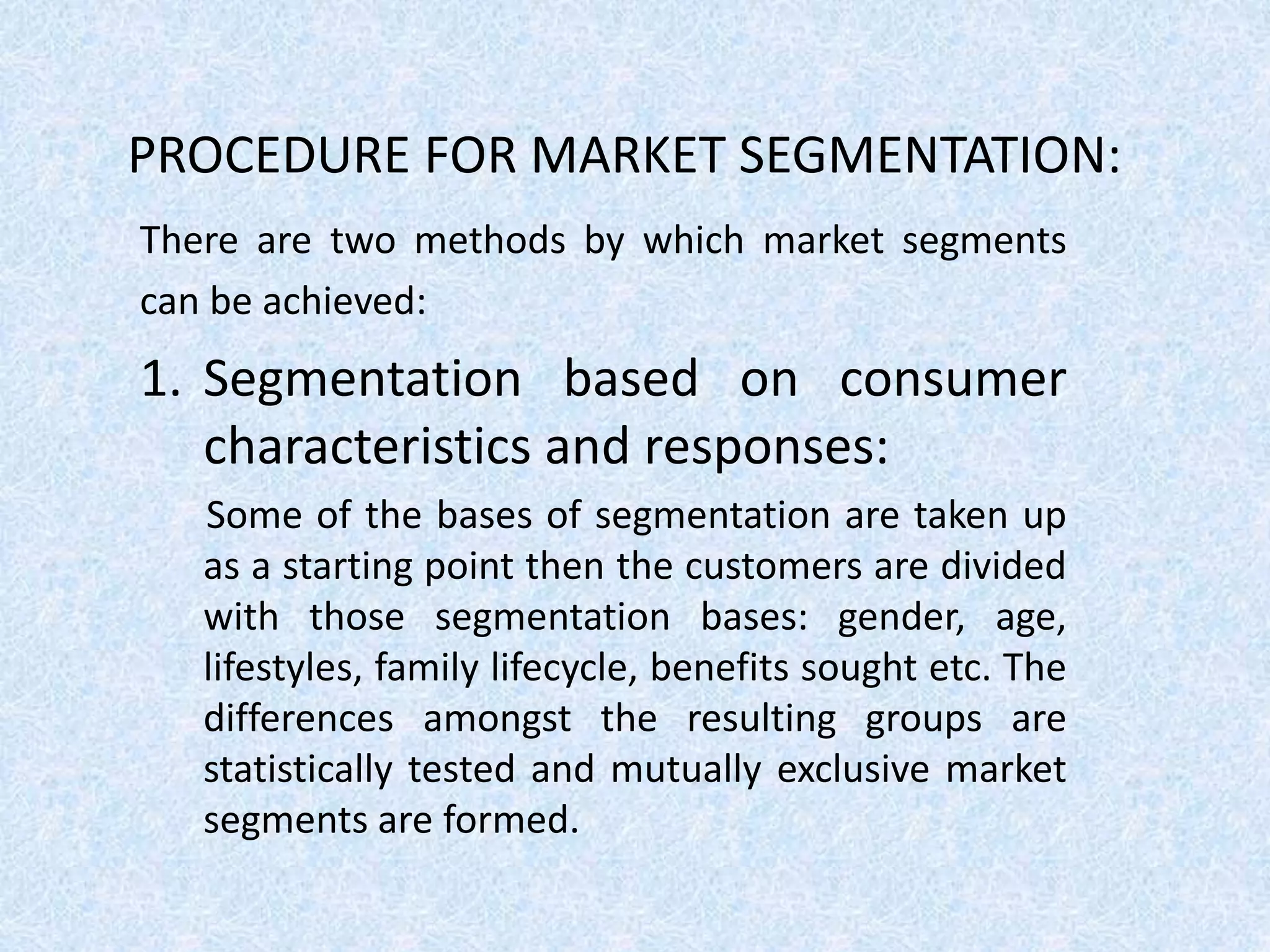PROCEDURE FOR MARKET SEGMENTATION:
There are two methods by which market segments
can be achieved:
1. Segmentation based on consumer
characteristics and responses:
Some of the bases of segmentation are taken up
as a starting point then the customers are divided
with those segmentation bases: gender, age,
lifestyles, family lifecycle, benefits sought etc. The
differences amongst the resulting groups are
statistically tested and mutually exclusive market
segments are formed.
 