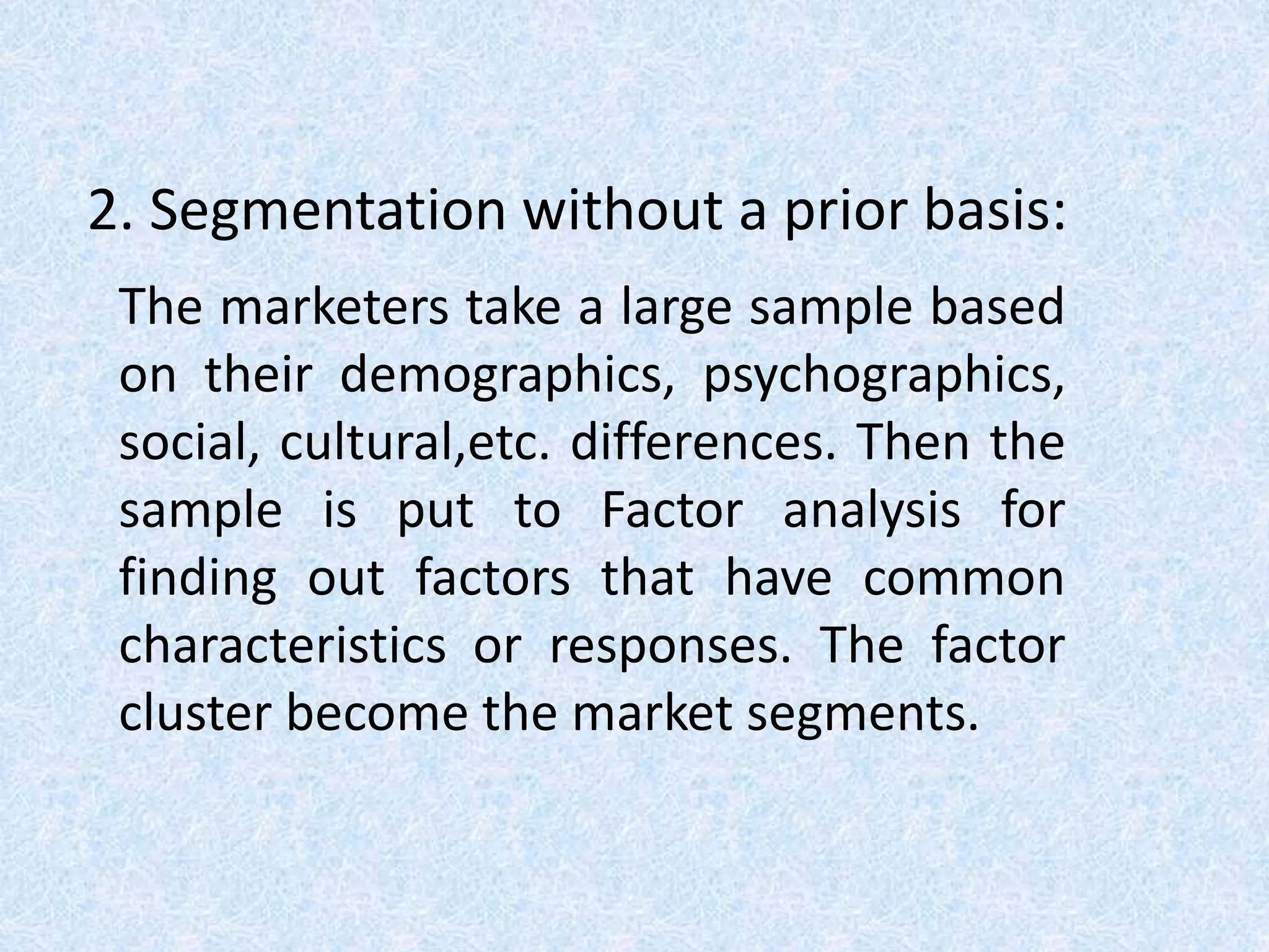 2. Segmentation without a prior basis:
The marketers take a large sample based
on their demographics, psychographics,
social, cultural,etc. differences. Then the
sample is put to Factor analysis for
finding out factors that have common
characteristics or responses. The factor
cluster become the market segments.
 