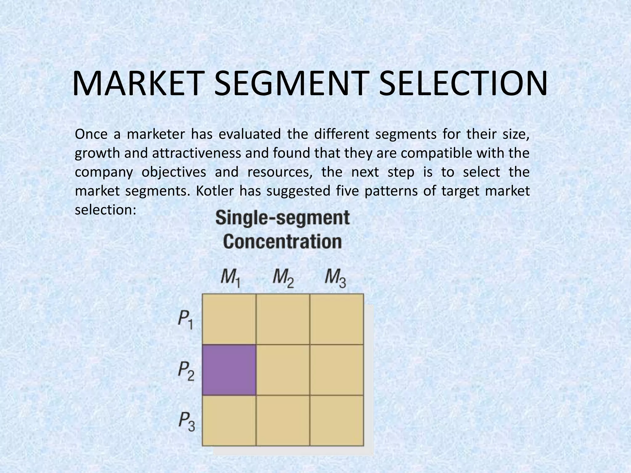 MARKET SEGMENT SELECTION
Once a marketer has evaluated the different segments for their size,
growth and attractiveness and found that they are compatible with the
company objectives and resources, the next step is to select the
market segments. Kotler has suggested five patterns of target market
selection:
 