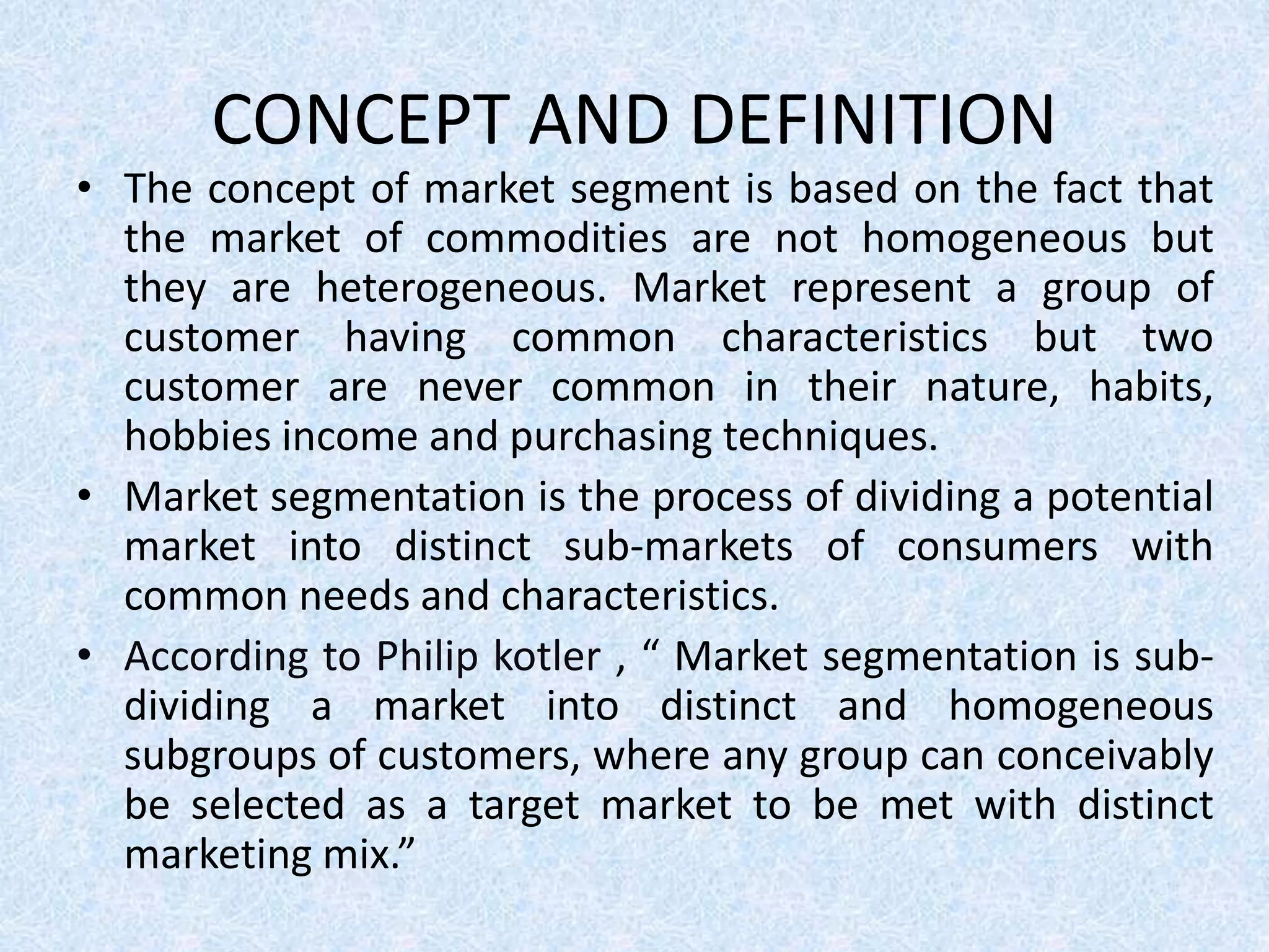 CONCEPT AND DEFINITION
• The concept of market segment is based on the fact that
the market of commodities are not homogeneous but
they are heterogeneous. Market represent a group of
customer having common characteristics but two
customer are never common in their nature, habits,
hobbies income and purchasing techniques.
• Market segmentation is the process of dividing a potential
market into distinct sub-markets of consumers with
common needs and characteristics.
• According to Philip kotler , “ Market segmentation is sub-
dividing a market into distinct and homogeneous
subgroups of customers, where any group can conceivably
be selected as a target market to be met with distinct
marketing mix.”
 
