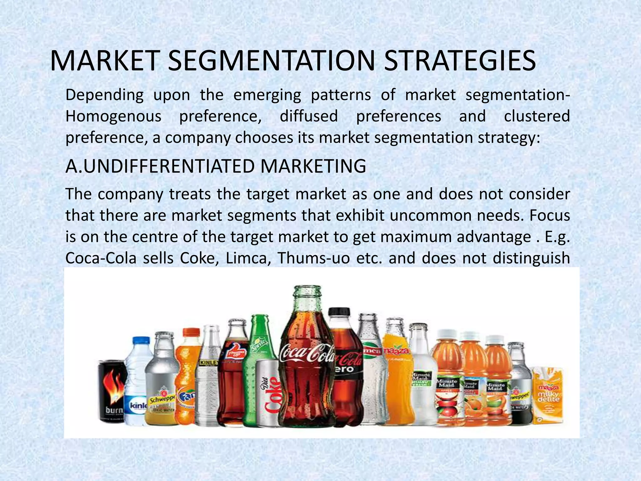 MARKET SEGMENTATION STRATEGIES
Depending upon the emerging patterns of market segmentation-
Homogenous preference, diffused preferences and clustered
preference, a company chooses its market segmentation strategy:
A.UNDIFFERENTIATED MARKETING
The company treats the target market as one and does not consider
that there are market segments that exhibit uncommon needs. Focus
is on the centre of the target market to get maximum advantage . E.g.
Coca-Cola sells Coke, Limca, Thums-uo etc. and does not distinguish
the target audience.
 