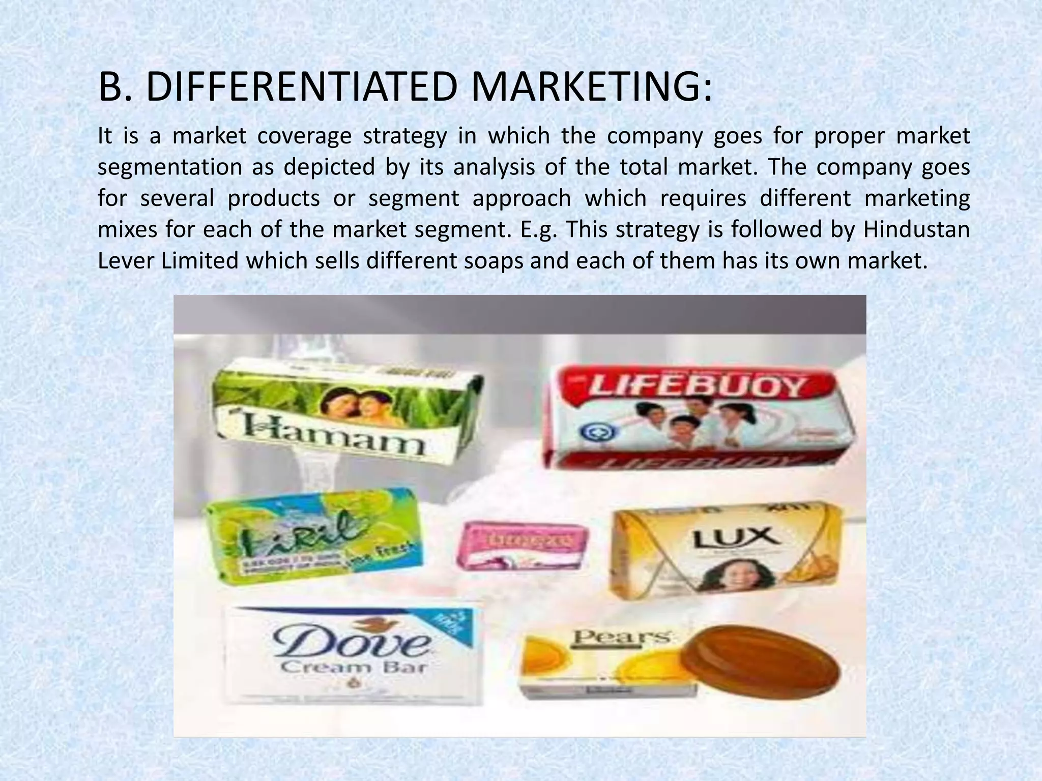 B. DIFFERENTIATED MARKETING:
It is a market coverage strategy in which the company goes for proper market
segmentation as depicted by its analysis of the total market. The company goes
for several products or segment approach which requires different marketing
mixes for each of the market segment. E.g. This strategy is followed by Hindustan
Lever Limited which sells different soaps and each of them has its own market.
 