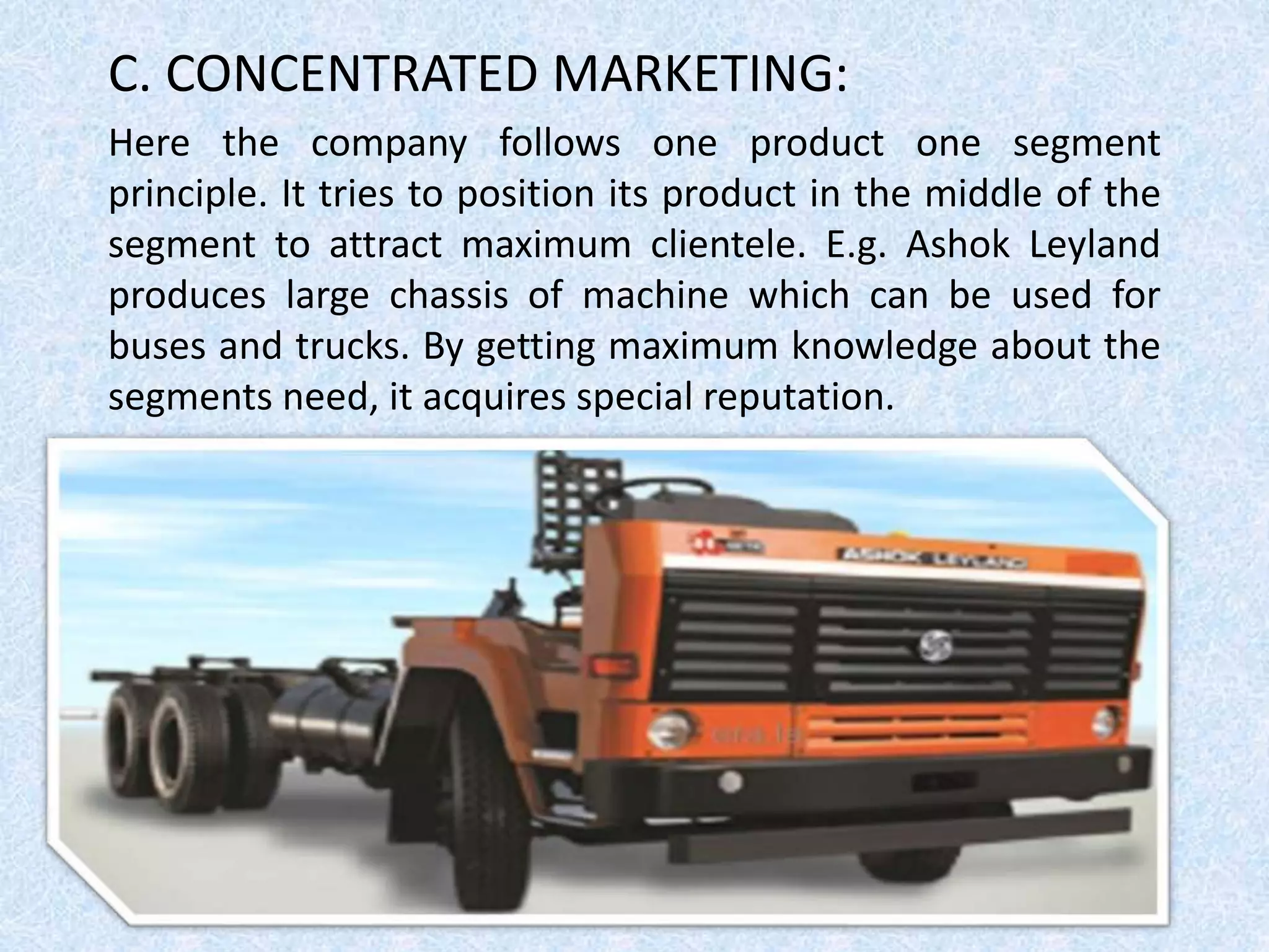 C. CONCENTRATED MARKETING:
Here the company follows one product one segment
principle. It tries to position its product in the middle of the
segment to attract maximum clientele. E.g. Ashok Leyland
produces large chassis of machine which can be used for
buses and trucks. By getting maximum knowledge about the
segments need, it acquires special reputation.
 