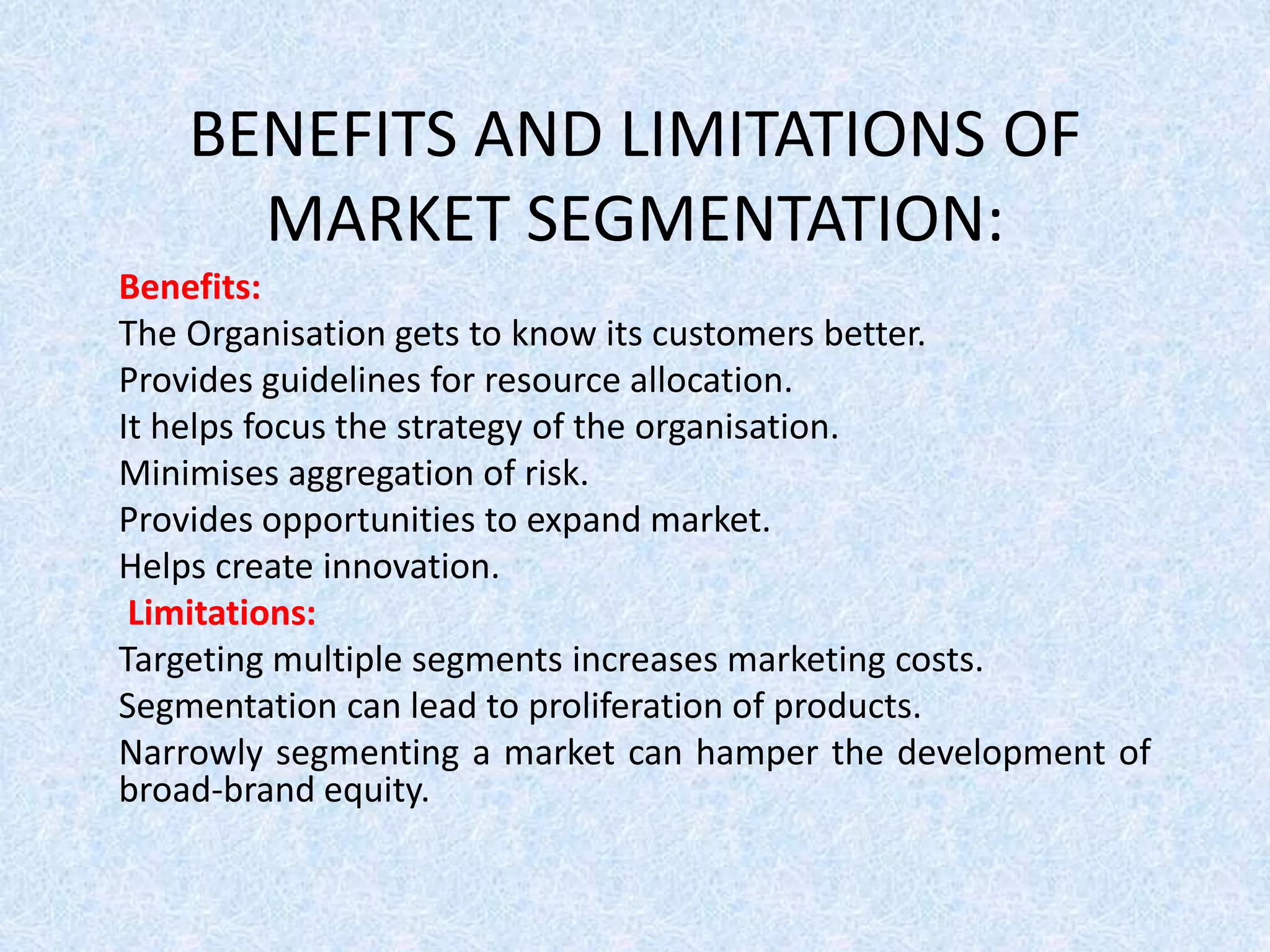 BENEFITS AND LIMITATIONS OF
MARKET SEGMENTATION:
Benefits:
The Organisation gets to know its customers better.
Provides guidelines for resource allocation.
It helps focus the strategy of the organisation.
Minimises aggregation of risk.
Provides opportunities to expand market.
Helps create innovation.
Limitations:
Targeting multiple segments increases marketing costs.
Segmentation can lead to proliferation of products.
Narrowly segmenting a market can hamper the development of
broad-brand equity.
 