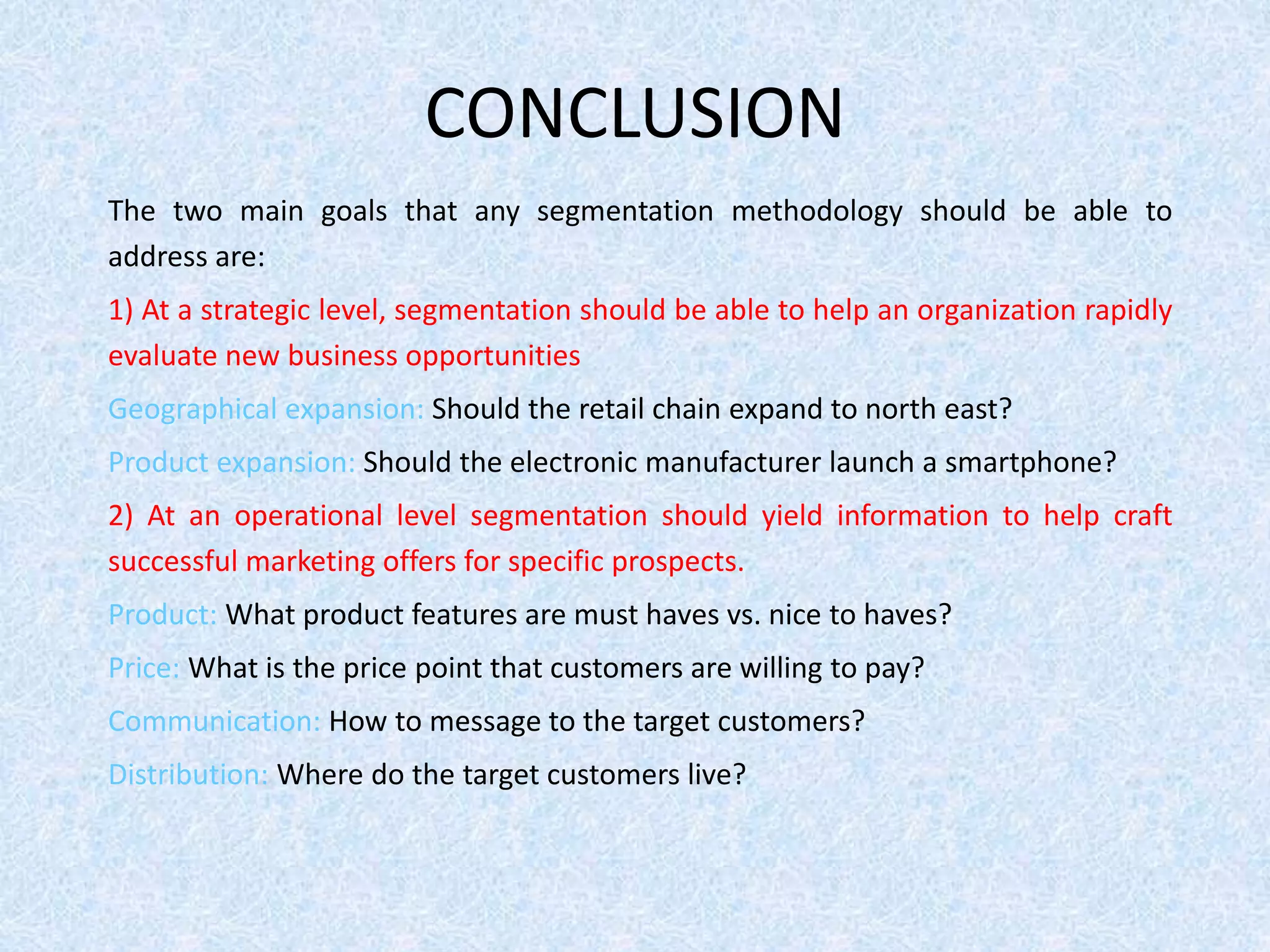CONCLUSION
The two main goals that any segmentation methodology should be able to
address are:
1) At a strategic level, segmentation should be able to help an organization rapidly
evaluate new business opportunities
Geographical expansion: Should the retail chain expand to north east?
Product expansion: Should the electronic manufacturer launch a smartphone?
2) At an operational level segmentation should yield information to help craft
successful marketing offers for specific prospects.
Product: What product features are must haves vs. nice to haves?
Price: What is the price point that customers are willing to pay?
Communication: How to message to the target customers?
Distribution: Where do the target customers live?
 