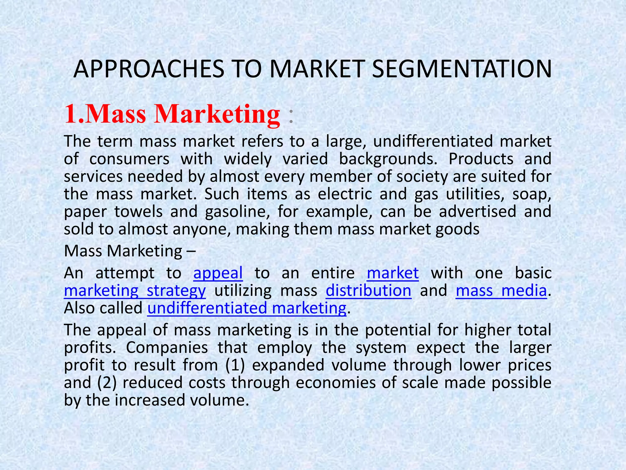 APPROACHES TO MARKET SEGMENTATION
1.Mass Marketing :
The term mass market refers to a large, undifferentiated market
of consumers with widely varied backgrounds. Products and
services needed by almost every member of society are suited for
the mass market. Such items as electric and gas utilities, soap,
paper towels and gasoline, for example, can be advertised and
sold to almost anyone, making them mass market goods
Mass Marketing –
An attempt to appeal to an entire market with one basic
marketing strategy utilizing mass distribution and mass media.
Also called undifferentiated marketing.
The appeal of mass marketing is in the potential for higher total
profits. Companies that employ the system expect the larger
profit to result from (1) expanded volume through lower prices
and (2) reduced costs through economies of scale made possible
by the increased volume.
 