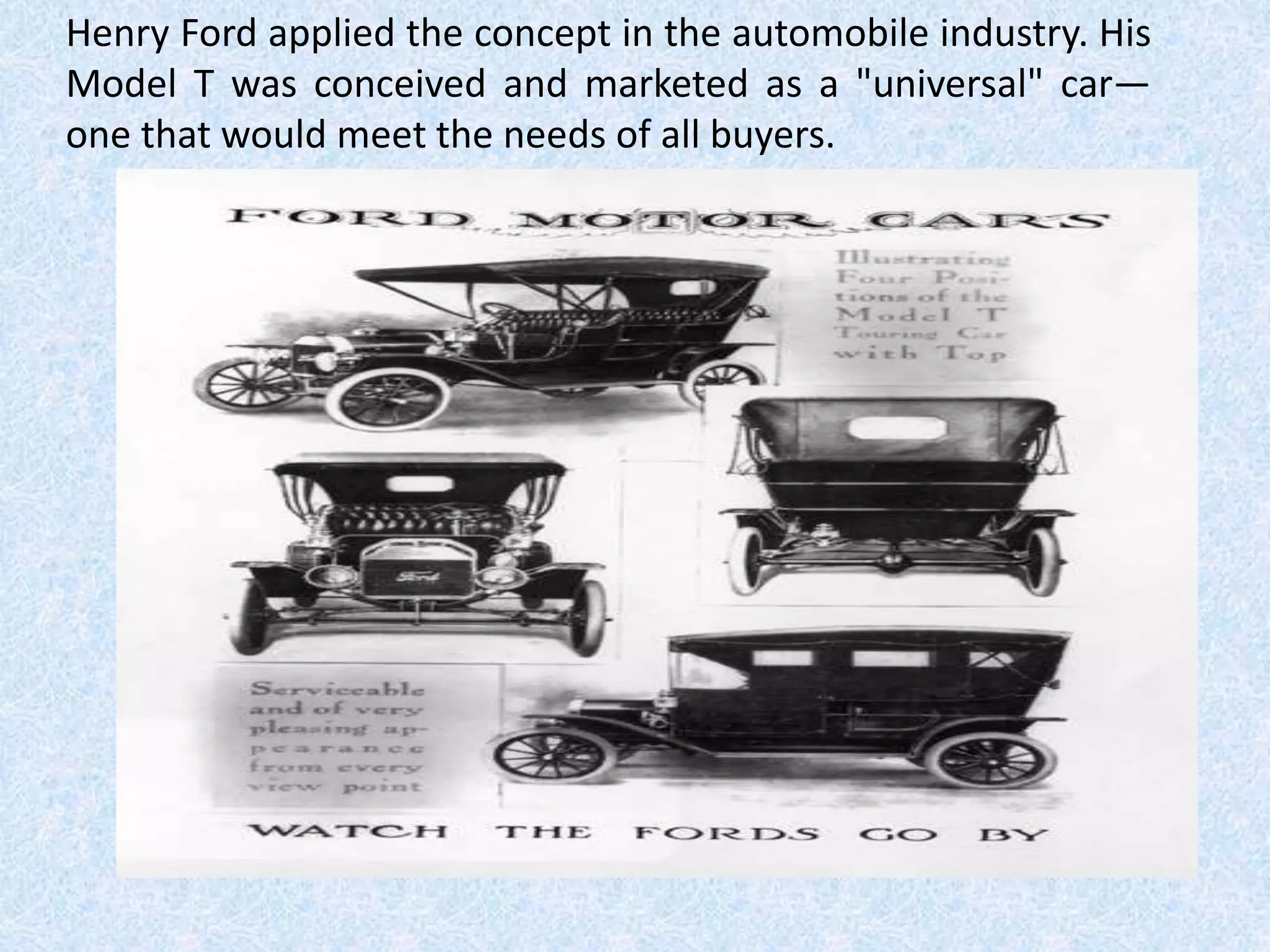 Henry Ford applied the concept in the automobile industry. His
Model T was conceived and marketed as a "universal" car—
one that would meet the needs of all buyers.
 