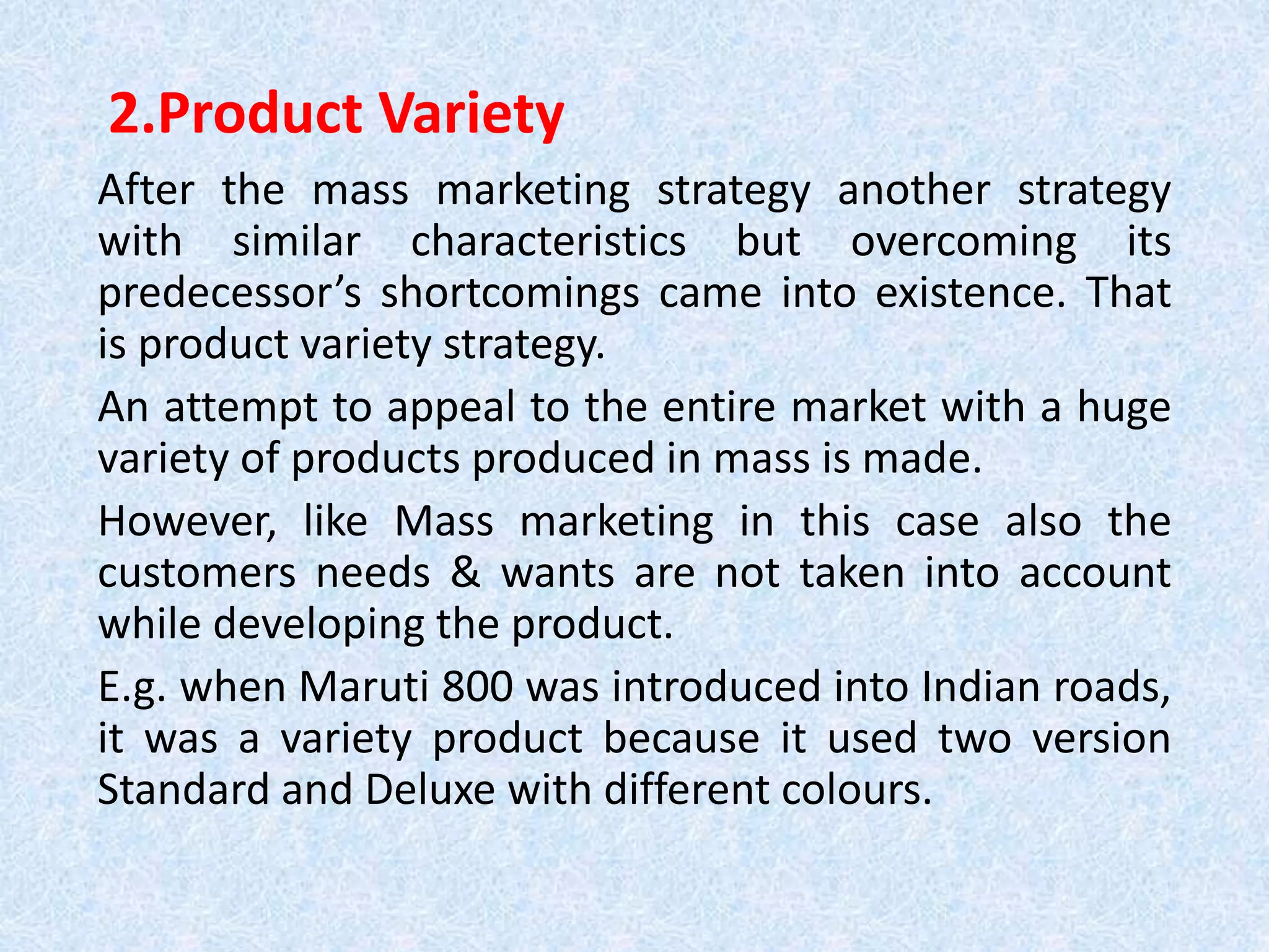 2.Product Variety
After the mass marketing strategy another strategy
with similar characteristics but overcoming its
predecessor’s shortcomings came into existence. That
is product variety strategy.
An attempt to appeal to the entire market with a huge
variety of products produced in mass is made.
However, like Mass marketing in this case also the
customers needs & wants are not taken into account
while developing the product.
E.g. when Maruti 800 was introduced into Indian roads,
it was a variety product because it used two version
Standard and Deluxe with different colours.
 