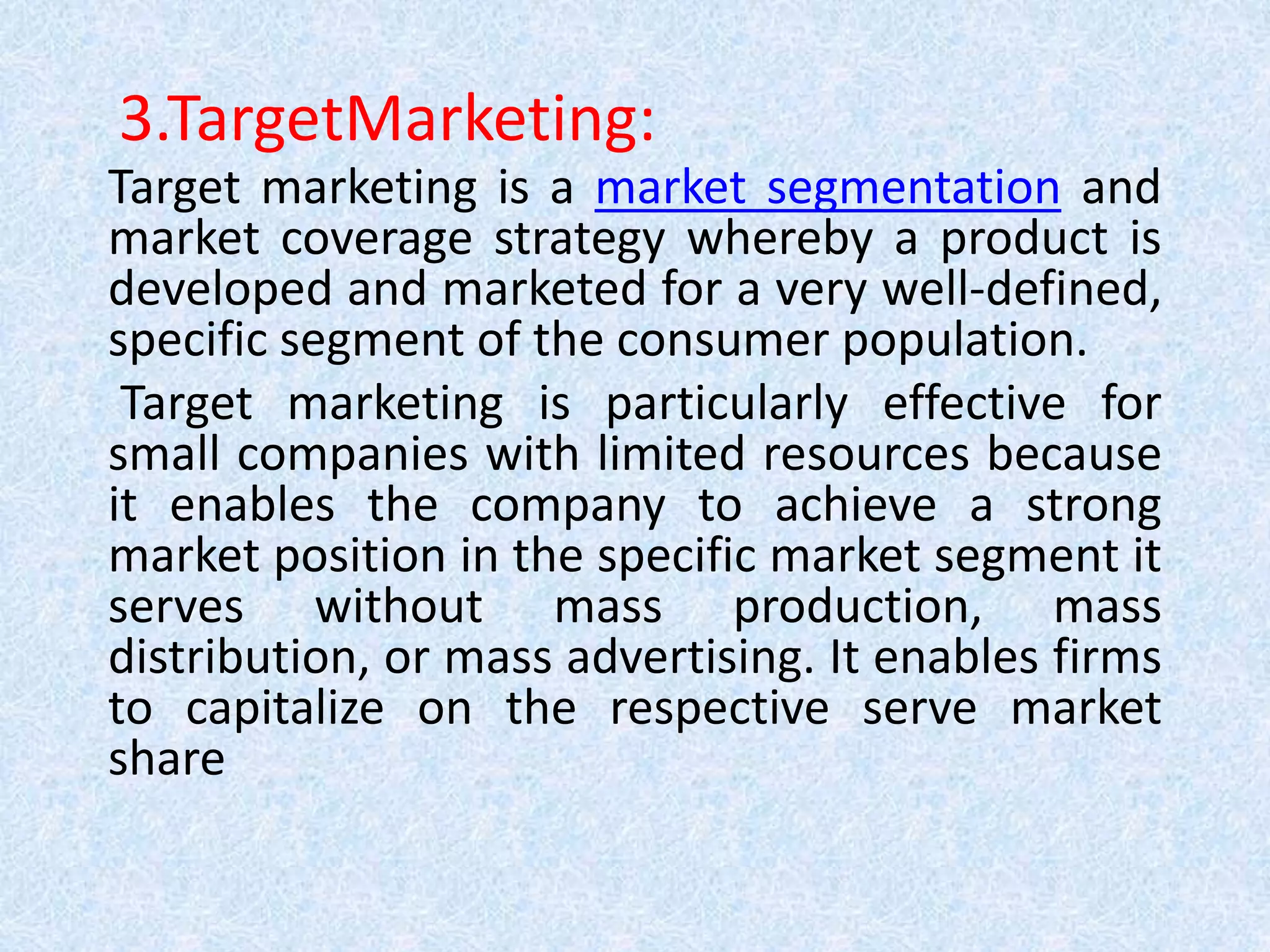 3.TargetMarketing:
Target marketing is a market segmentation and
market coverage strategy whereby a product is
developed and marketed for a very well-defined,
specific segment of the consumer population.
Target marketing is particularly effective for
small companies with limited resources because
it enables the company to achieve a strong
market position in the specific market segment it
serves without mass production, mass
distribution, or mass advertising. It enables firms
to capitalize on the respective serve market
share
 