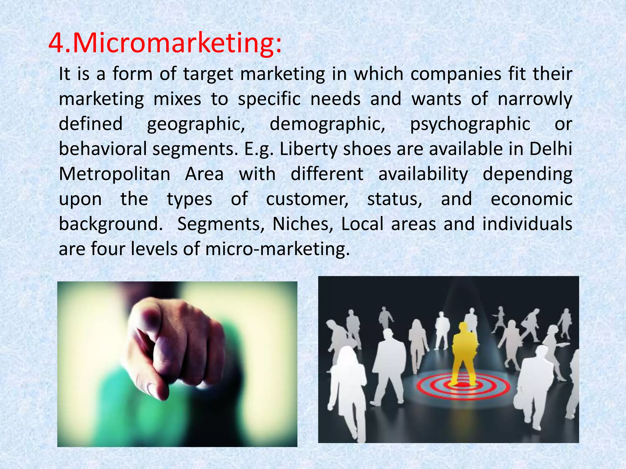 4.Micromarketing:
It is a form of target marketing in which companies fit their
marketing mixes to specific needs and wants of narrowly
defined geographic, demographic, psychographic or
behavioral segments. E.g. Liberty shoes are available in Delhi
Metropolitan Area with different availability depending
upon the types of customer, status, and economic
background. Segments, Niches, Local areas and individuals
are four levels of micro-marketing.
 