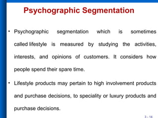 3 - 14
Psychographic Segmentation
• Psychographic segmentation which is sometimes
called lifestyle is measured by studying the activities,
interests, and opinions of customers. It considers how
people spend their spare time.
• Lifestyle products may pertain to high involvement products
and purchase decisions, to speciality or luxury products and
purchase decisions.
 