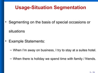 3 - 19
Usage-Situation Segmentation
• Segmenting on the basis of special occasions or
situations
• Example Statements:
– When I’m away on business, I try to stay at a suites hotel.
– When there is holiday we spend time with family / friends.
 