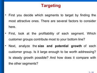 3 - 24
Targeting
• First you decide which segments to target by finding the
most attractive ones. There are several factors to consider
here.
• First, look at the profitability of each segment. Which
customer groups contribute most to your bottom line?
• Next, analyze the size and potential growth of each
customer group. Is it large enough to be worth addressing?
Is steady growth possible? And how does it compare with
the other segments?
 