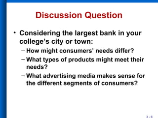 3 - 6
Discussion Question
• Considering the largest bank in your
college’s city or town:
– How might consumers’ needs differ?
– What types of products might meet their
needs?
– What advertising media makes sense for
the different segments of consumers?
 