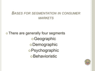 BASES FOR SEGMENTATION IN CONSUMER
MARKETS
 There are generally four segments
Geographic
Demographic
Psychographic
Behavioristic
 