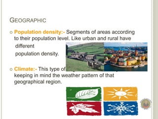 GEOGRAPHIC
 Population density:- Segments of areas according
to their population level. Like urban and rural have
different
population density.
 Climate:- This type of segmentation done by
keeping in mind the weather pattern of that
geographical region.
 