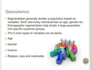 DEMOGRAPHIC
 Segmentation generally divides a population based on
variables. Each and every individual has an age, gender etc.
Demographic segmentation help divide a large population
into specific customer groups.
 The 5 main types of variables are as below
 Age
 Gender
 Income
 Religion, race and nationality
 
