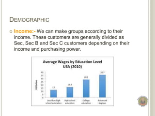 DEMOGRAPHIC
 Income:- We can make groups according to their
income. These customers are generally divided as
Sec, Sec B and Sec C customers depending on their
income and purchasing power.
 
