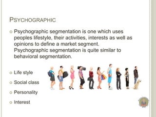 PSYCHOGRAPHIC
 Psychographic segmentation is one which uses
peoples lifestyle, their activities, interests as well as
opinions to define a market segment.
Psychographic segmentation is quite similar to
behavioral segmentation.
 Life style
 Social class
 Personality
 Interest
 