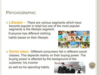 PSYCHOGRAPHIC
 Lifestyle – There are various segments which have
become popular in retail but one of the most popular
segments is the lifestyle segment.
Everyone has different clothing
habits based on their lifestyle.
 Social class:- Different consumers fall in different social
classes. This depends mainly on their buying power. The
buying power is affected by the background of the
customer, his income
as well as his spending habits.
 