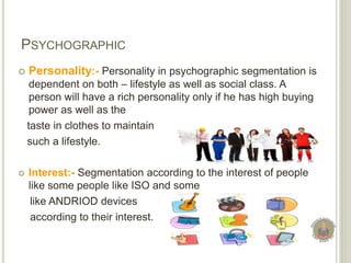 PSYCHOGRAPHIC
 Personality:- Personality in psychographic segmentation is
dependent on both – lifestyle as well as social class. A
person will have a rich personality only if he has high buying
power as well as the
taste in clothes to maintain
such a lifestyle.
 Interest:- Segmentation according to the interest of people
like some people like ISO and some
like ANDRIOD devices
according to their interest.
 