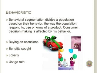 BEHAVIORISTIC
 Behavioral segmentation divides a population
based on their behavior, the way the population
respond to, use or know of a product. Consumer
decision making is affected by his behavior.
 Buying on occasions
 Benefits sought
 Loyalty
 Usage rate
 