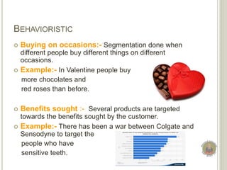 BEHAVIORISTIC
 Buying on occasions:- Segmentation done when
different people buy different things on different
occasions.
 Example:- In Valentine people buy
more chocolates and
red roses than before.
 Benefits sought :- Several products are targeted
towards the benefits sought by the customer.
 Example:- There has been a war between Colgate and
Sensodyne to target the
people who have
sensitive teeth.
 